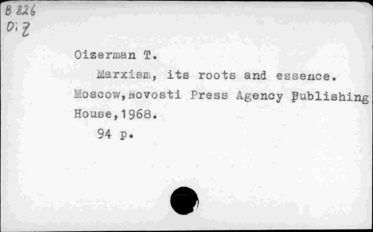 ﻿O'I
Oizerman T.
Marxism, its roots and essence.
Moscow,novosti Press Agency publishing House,1968.
94 p.